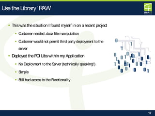 17
 Thiswasthesituation I found myself in on arecent project
 Customer needed .docx filemanipulation
 Customer would not permit third party deployment to the
server
 Deployed thePOI Libswithin myApplication
 No Deployment to theServer (technically speaking!)
 Simple
 Still had accessto theFunctionality
UsetheLibrary‘RAW‘
 