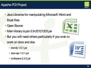 19
 Java Librariesfor manipulatingMicrosoft Word and
Excel files
 Open Source
 Main library ispoi-3.9-20121203.jar
 But you will need othersparticularly if you wish to
work on docx and xlsx
 dom4j-1.6.1.jar
 stax-api-1.0.1.jar
 xmlbeans-2.3.0.jar
ApachePOI Project
 