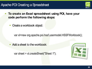 20
 To create an Excel spreadsheet using POI, have your
code perform the following steps:
 Createaworkbook object:
var xl=new org.apache.poi.hssf.usermodel.HSSFWorkbook();
 Add asheet to theworkbook:
var sheet = xl.createSheet("Sheet 1");
ApachePOI Creating aSpreadsheet
 