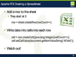 21
 Add arow to thesheet
 They start at 0
row = sheet.createRow(rowCount++);
 Writedatainto cellsinto each row
cell = row.createCell((java.lang.Integer)(cellCount++));
cell.setCellValue(document.getItemValueString(“AField”));
 Watch out!
ApachePOI Creating aSpreadsheet
 