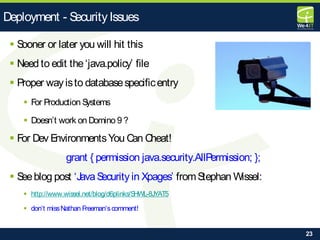 23
 Sooner or later you will hit this
 Need to edit the‘java.policy’ file
 Proper wayisto databasespecificentry
 For Production Systems
 Doesn’t work on Domino 9 ?
 For Dev EnvironmentsYou Can Cheat!
grant { permission java.security.AllPermission; };
 Seeblog post ‘JavaSecurity in Xpages’ fromStephan Wissel:
 http://www.wissel.net/blog/d6plinks/SHWL-8JYAT5
 don‘t missNathan Freeman‘scomment!
Deployment - SecurityIssues
 
