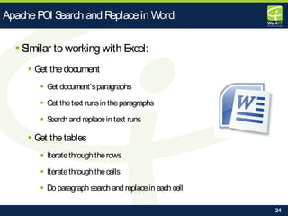 24
 Similar to working with Excel:
 Get thedocument
 Get document’sparagraphs
 Get thetext runsin theparagraphs
 Search and replacein text runs
 Get thetables
 Iteratethrough therows
 Iteratethrough thecells
 Do paragraph search and replacein each cell
ApachePOI Search and Replacein Word
 