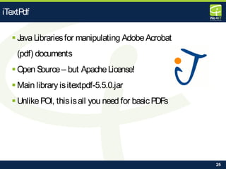 25
 Java Librariesfor manipulating AdobeAcrobat
(pdf) documents
 Open Source– but ApacheLicense!
 Main library isitextpdf-5.5.0.jar
 UnlikePOI, thisisall you need for basicPDFs
iTextPdf
 