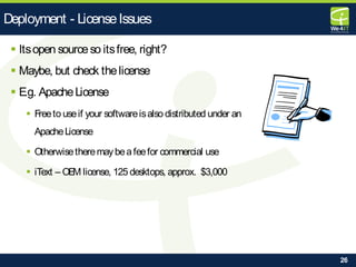 26
 Itsopen sourceso itsfree, right?
 Maybe, but check thelicense
 E.g. ApacheLicense
 Freeto useif your softwareisalso distributed under an
ApacheLicense
 Otherwisetheremaybeafeefor commercial use
 iText – OEM license, 125 desktops, approx. $3,000
Deployment - LicenseIssues
 