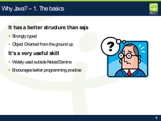 5
It hasa better structure than ssjs
 Stronglytyped
 Object Oriented fromtheground up
It‘sa very useful skill
 Widelyused outsideNotes/Domino
 Encouragesbetter programming practise
Why Java?– 1. Thebasics
 