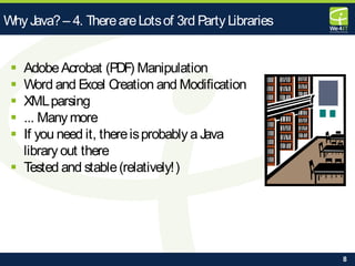 8
Why Java?– 4. ThereareLotsof 3rd Party Libraries
 AdobeAcrobat (PDF) Manipulation
 Word and Excel Creation and Modification
 XMLparsing
 ... Many more
 If you need it, thereisprobably a Java
library out there
 Tested and stable(relatively!)
 