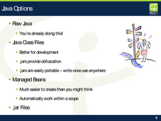 9
 Raw Java
 You’realreadydoing this!
 JavaClassFiles
 Better for development
 .jarsprovideobfuscation
 .jarsareeasilyportable– writeonceuseanywhere
 Managed Beans
 Much easier to createthan you might think
 Automatically work within ascope
 .jar Files
Java Options
 