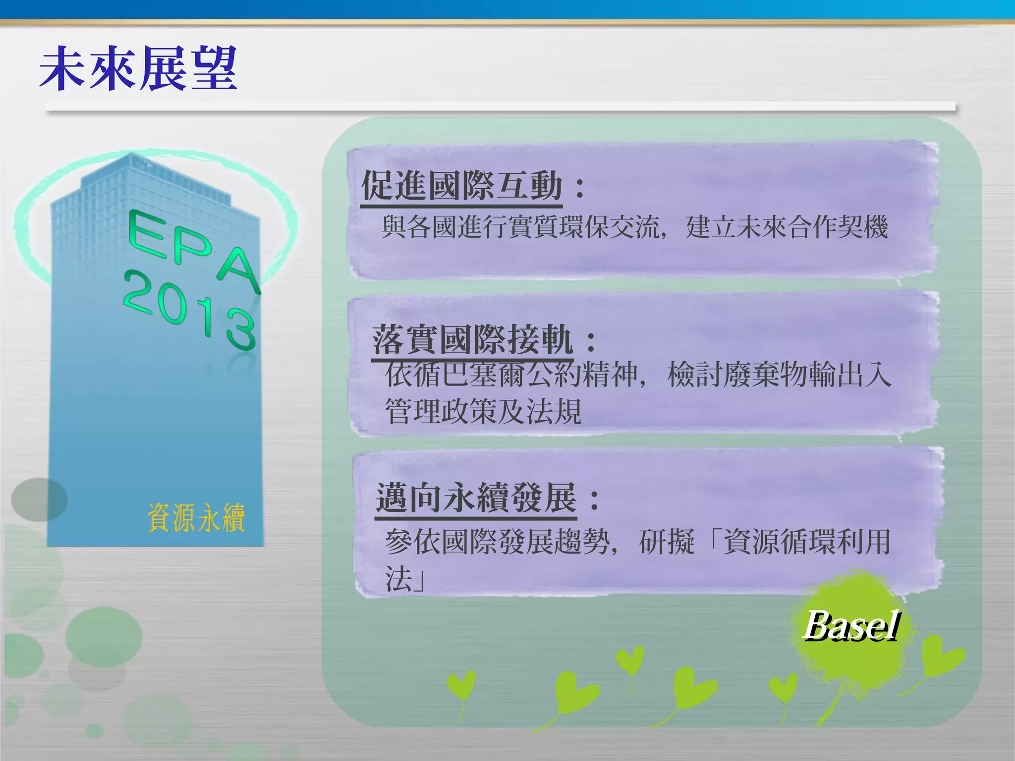 未來展望
促進國際互動：
與各國進行實質環保交流，建立未來合作契機
落實國際接軌：
依循巴塞爾公約精神，檢討廢棄物輸出入
管理政策及法規
邁向永續發展：
參依國際發展趨勢，研擬「資源循環利用
法」
BaselBasel
 