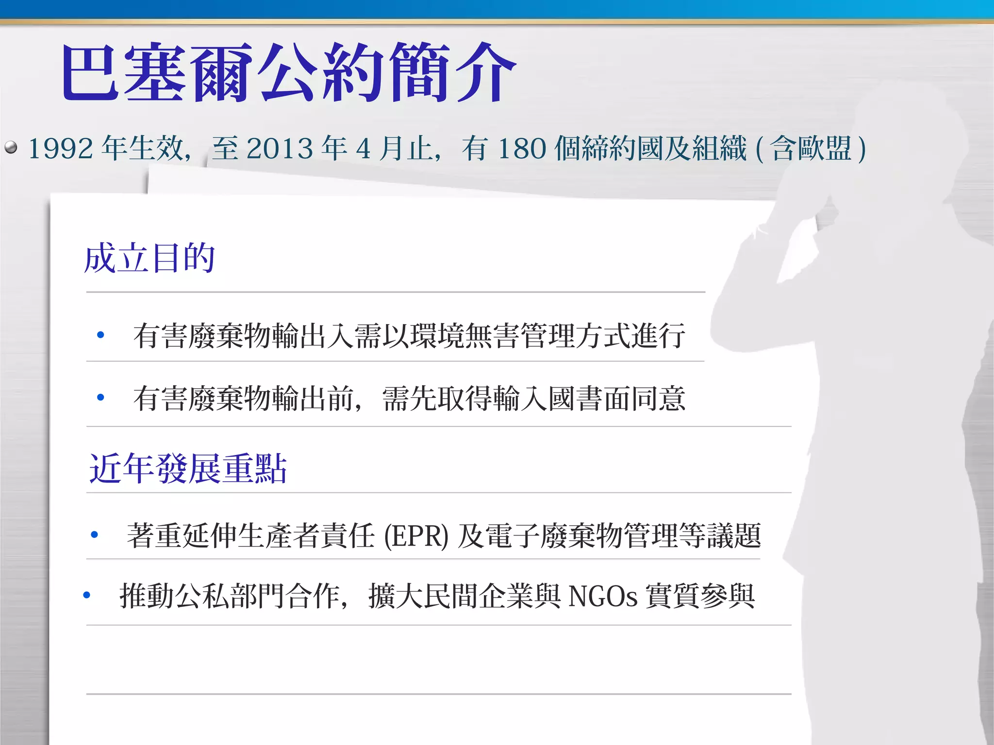 巴塞爾公約簡介
成立目的
1992 年生效，至 2013 年 4 月止，有 180 個締約國及組織 ( 含歐盟 )
近年發展重點
• 有害廢棄物輸出入需以環境無害管理方式進行
• 有害廢棄物輸出前，需先取得輸入國書面同意
• 著重延伸生產者責任 (EPR) 及電子廢棄物管理等議題
• 推動公私部門合作，擴大民間企業與 NGOs 實質參與
 
