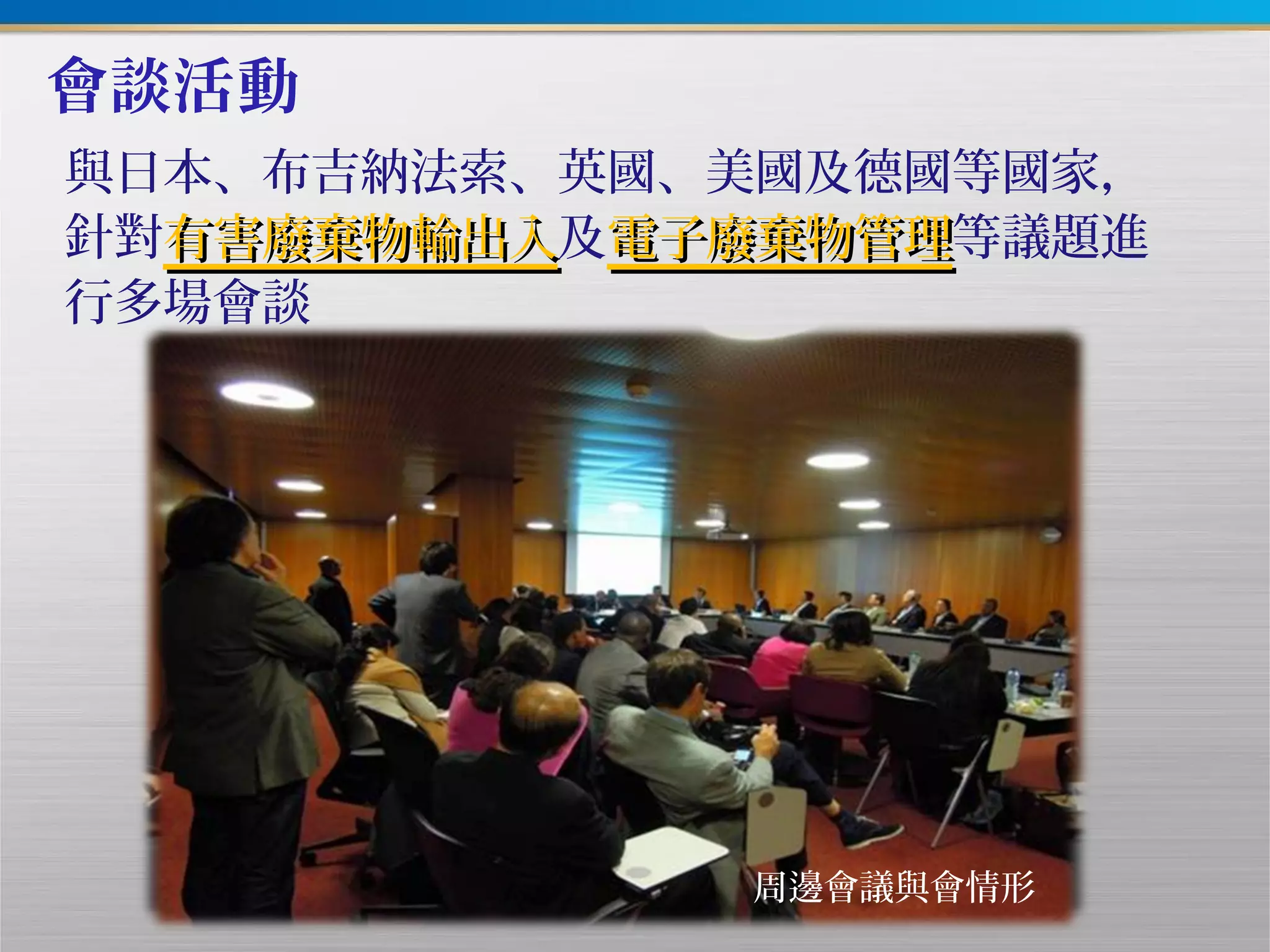 會談活動
與日本、布吉納法索、英國、美國及德國等國家，
針對有害廢棄物輸出入有害廢棄物輸出入及電子廢棄物管理電子廢棄物管理等議題進
行多場會談
周邊會議與會情形
 