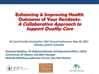 BC Care Provider Association: 2017 Annual Conference: May 30, 2017
Whistler, British Columbia
Giovanna Boniface, OT (National Director of Professional Affairs, CAOT)
Amit Kumar, OT (Owner, Life Skills Therapy)
Michelle Whitehouse (Director of Care, Zion Park Manor)
1
Enhancing & Improving Health
Outcomes of Your Residents:
A Collaborative Approach to
Support Quality Care
 