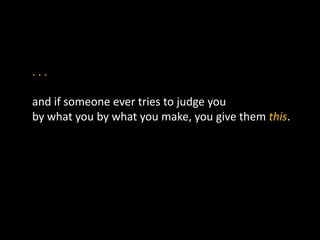 . . .
and if someone ever tries to judge you
by what you by what you make, you give them this.
 