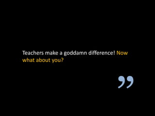 Teachers make a goddamn difference! Now
what about you?
 