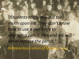 “Students today depend too
much upon ink.They don’t know
how to use a pen knife to
sharpen a pencil. Pen and ink will
never replace the pencil.”
National Association ofTeachers, 1907
 