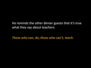 He reminds the other dinner guests that it’s true
what they say about teachers:
Those who can, do; those who can’t, teach.
 