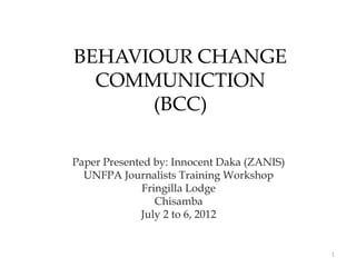 BEHAVIOUR CHANGE
  COMMUNICTION
      (BCC)

Paper Presented by: Innocent Daka (ZANIS)
  UNFPA Journalists Training Workshop
              Fringilla Lodge
                 Chisamba
             July 2 to 6, 2012


                                            1
 