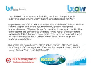 I would like to thank everyone for taking the time out to participate in
today’s webcast titled “It wasn’t Raining When Noah Built the Ark!”

As you know, the 2010 BCAW is facilitated by the Business Continuity Institute
with the support and critical input from many globally recognized
organizations and BC professionals. This week features many valuable BCM
resources that are being made available to you free of charge so I urge
everyone to take full advantage of these great tools and to pass the word
on to your colleagues. Now, without further adieu, we will begin our
featured presentation.


Our names are Carrie Bekker – BCCP, Robert Conlon - BCCP and Rudy
ShouShany – BCC Management. We would like to speak to you about “It
wasn’t Raining When Noah Built the Ark!”
 