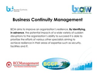 Business Continuity Management

BCM aims to improve an organization’s resilience. By identifying,
in advance, the potential impacts of a wide variety of sudden
disruptions to the organization’s ability to succeed it is able to
prioritize the efforts of various other specialists aiming to
achieve resilience in their areas of expertise such as security,
facilities and IT.
 
