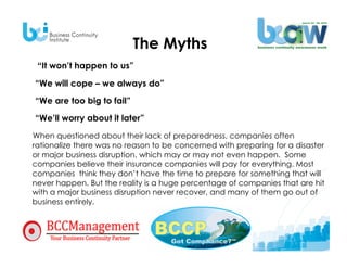 The Myths
    “It won’t happen to us”

   “We will cope – we always do”
   “We are too big to fail”
   “We’ll worry about it later”

  When questioned about their lack of preparedness, companies often
  rationalize there was no reason to be concerned with preparing for a disaster
  or major business disruption, which may or may not even happen. Some
  companies believe their insurance companies will pay for everything. Most
  companies think they don’t have the time to prepare for something that will
  never happen. But the reality is a huge percentage of companies that are hit
  with a major business disruption never recover, and many of them go out of
  business entirely.



•  false assumptions.
 
