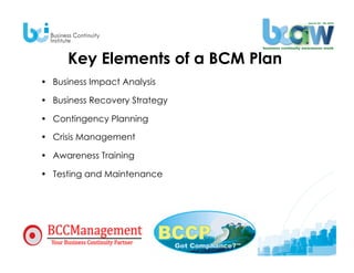 Key Elements of a BCM Plan
•  Business Impact Analysis

•  Business Recovery Strategy

•  Contingency Planning

•  Crisis Management

•  Awareness Training

•  Testing and Maintenance
 
