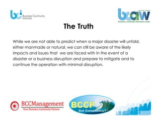 The Truth
While we are not able to predict when a major disaster will unfold,
either manmade or natural, we can still be aware of the likely
impacts and issues that we are faced with in the event of a
disaster or a business disruption and prepare to mitigate and to
continue the operation with minimal disruption.
 