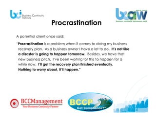 Procrastination
A potential client once said:

“Procrastination is a problem when it comes to doing my business
 recovery plan. As a business owner I have a lot to do. It’s not like
 a disaster is going to happen tomorrow. Besides, we have that
 new business pitch. I’ve been waiting for this to happen for a
 while now. I’ll get the recovery plan finished eventually.
 Nothing to worry about, it’ll happen.”
 
