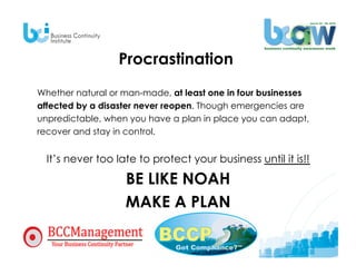 Procrastination
Whether natural or man-made, at least one in four businesses
affected by a disaster never reopen. Though emergencies are
unpredictable, when you have a plan in place you can adapt,
recover and stay in control.


  It’s never too late to protect your business until it is!!

                   BE LIKE NOAH
                   MAKE A PLAN
 