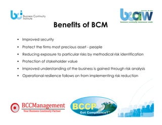 Benefits of BCM
•  Improved security

•  Protect the firms most precious asset - people

•  Reducing exposure to particular risks by methodical risk identification
•  Protection of stakeholder value
•  Improved understanding of the business is gained through risk analysis
•  Operational resilience follows on from implementing risk reduction
 