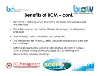 Benefits of BCM – cont.
•  Downtime is reduced when alternative processes and workarounds
   are identified

•  Compliance issues can be identified and managed for alternative
   processes

•  Vital records can be maintained and protected
•  The implications for Health & Safety legislation and Duties of care can
   be considered.

•  Better organizational resilience by designating alternative people
   (cross training) to support key processes and by defining and
   documenting recovery processes
 