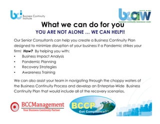 What we can do for you
            YOU ARE NOT ALONE … WE CAN HELP!!
Our Senior Consultants can help you create a Business Continuity Plan
designed to minimize disruption of your business if a Pandemic strikes your
firm! How? By helping you with:
•    Business Impact Analysis
•    Pandemic Planning
•    Recovery Strategies
•    Awareness Training

We can also assist your team in navigating through the choppy waters of
the Business Continuity Process and develop an Enterprise-Wide Business
Continuity Plan that would include all of the recovery scenarios.
 