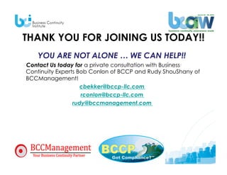 THANK YOU FOR JOINING US TODAY!!
    YOU ARE NOT ALONE … WE CAN HELP!!
Contact Us today for a private consultation with Business
Continuity Experts Bob Conlon of BCCP and Rudy ShouShany of
BCCManagement!
                    cbekker@bccp-llc.com
                    rconlon@bccp-llc.com
                 rudy@bccmanagement.com
 