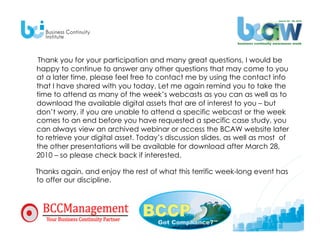 Thank you for your participation and many great questions, I would be
happy to continue to answer any other questions that may come to you
at a later time, please feel free to contact me by using the contact info
that I have shared with you today. Let me again remind you to take the
time to attend as many of the week’s webcasts as you can as well as to
download the available digital assets that are of interest to you – but
don’t worry, if you are unable to attend a specific webcast or the week
comes to an end before you have requested a specific case study, you
can always view an archived webinar or access the BCAW website later
to retrieve your digital asset. Today’s discussion slides, as well as most of
the other presentations will be available for download after March 28,
2010 – so please check back if interested.

Thanks again, and enjoy the rest of what this terrific week-long event has
to offer our discipline.
 