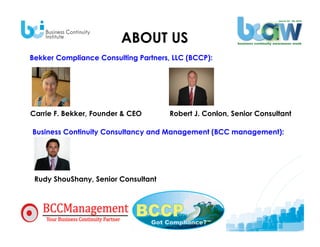 ABOUT US
Bekker Compliance Consulting Partners, LLC (BCCP):




Carrie F. Bekker, Founder & CEO       Robert J. Conlon, Senior Consultant

Business Continuity Consultancy and Management (BCC management):




 Rudy ShouShany, Senior Consultant




  TODAY’S CO-PRESENTERS:
 