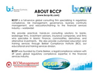 ABOUT BCCP
                        (www.bccp-llc.com)

BCCP is a full-service global consulting firm specializing in regulatory
compliance, risk management, governance, business continuity
management, and education/training to the financial services
industry -- worldwide! 

We provide practical, hands-on consulting solutions to banks,
brokerage firms, investment advisers, insurance companies, and firms
who specialize in Islamic Finance, commodities, derivatives, and
alternative investments. We also provide customized education and
training services through Bekker Compliance Institute (BCI), our
educational and training services division.

BCCP was founded by Carrie Bekker, a legal/compliance veteran with
29 years global regulatory compliance expertise in the financial
services industry.
 