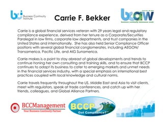 Carrie F. Bekker
Carrie is a global financial services veteran with 29 years legal and regulatory
compliance experience, derived from her tenure as a Corporate/Securities
Paralegal in law firms, corporate law departments, and trust companies in the
United States and internationally. She has also held Senior Compliance Officer
positions with several global financial conglomerates, including AEGON/
Transamerica, Pacific Life, and AIG Sunamerica. 

Carrie makes is a point to stay abreast of global developments and trends to
continue honing her own consulting and training skills, and to ensure that BCCP
continues to adapt its business to cater to emerging markets and unmet needs
in the financial services industry, with a special emphasis on international best
practices coupled with local knowledge and cultural norms.

Carrie travels frequently throughout the US, Middle East and Asia to visit clients,
meet with regulators, speak at trade conferences, and catch up with her
friends, colleagues, and Global Alliance Partners.
 