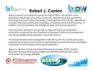 Robert J. Conlon
     Bob is a Senior Consultant & Instructor at BCCP/BCI. He has 25+ years
    expertise in all phases of business continuity, disaster recovery, pandemic
    planning, recovery testing and project management. His industry experience
    includes financial, healthcare (hospitals), academia, and manufacturing. In
    addition, he has extensive knowledge in data center management.

     Most recently, during his tenure with a major NY financial investment
     company, he served as Vice President of Business Continuity Management
     with responsibilities both domestic and international.

    His strong interpersonal management skills along with his business recovery
    expertise have been instrumental in developing successful recovery strategies
    that protect staff, business and reduce expenses.

    Bob is a member of the Continuity Planning Exchange (CPE), Disaster
    Recovery Institute International (DRII) and NorthEast Disaster Recovery
    Information X-Change (NEDRIX).
 