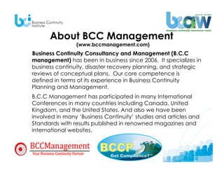 About BCC Management
                (www.bccmanagement.com)
Business Continuity Consultancy and Management (B.C.C
management) has been in business since 2006. It specializes in
business continuity, disaster recovery planning, and strategic
reviews of conceptual plans. Our core competence is
defined in terms of its experience in Business Continuity
Planning and Management.
B.C.C Management has participated in many International
Conferences in many countries including Canada, United
Kingdom, and the United States. And also we have been
involved in many ‘Business Continuity’ studies and articles and
Standards with results published in renowned magazines and
international websites.
 