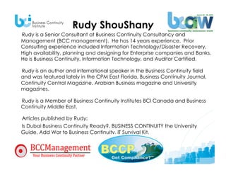 Rudy ShouShany
Rudy is a Senior Consultant at Business Continuity Consultancy and
Management (BCC management). He has 14 years experience. Prior
Consulting experience included Information Technology/Disaster Recovery,
High availability, planning and designing for Enterprise companies and Banks.
He is Business Continuity, Information Technology, and Auditor Certified.

Rudy is an author and international speaker in the Business Continuity field
and was featured lately in the CPM East Florida, Business Continuity Journal,
Continuity Central Magazine, Arabian Business magazine and University
magazines.

Rudy is a Member of Business Continuity Institutes BCI Canada and Business
Continuity Middle East.

Articles published by Rudy:
Is Dubai Business Continuity Ready?, BUSINESS CONTINUITY the University
Guide, Add War to Business Continuity, IT Survival Kit.
 