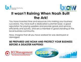 It wasn’t Raining When Noah Built
                the Ark!
You have invested time and resources into making your business
successful. You have built a dedicated customer base, a good
reputation for paying suppliers and provide goods and services
efficiently and quickly, and are a member in good standing of the
local business community.
Now, imagine that all you have worked for was destroyed or
damaged.

BE PREPARED LIKE NOAH AND PROTECT YOUR BUSINESS
BEFORE A DISASTER HAPPENS!
 