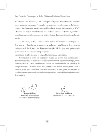 Base Curricular Comum para as Redes Públicas de Ensino de Pernambuco

do “direito a ter direitos”, a BCC cumpre o objetivo de contribuir e orientar
os sistemas de ensino, na formação e atuação dos professores da Educação
Básica. Por dar realce aos eixos considerados comuns aos sistemas, a BCC-
PE deve ser complementada em cada rede de ensino, de forma a garantir a
abordagem de conhecimentos e a diversidade das manifestações culturais
locais.
      Além disso, a BCC deve servir como referencial à avaliação do
desempenho dos alunos, atualmente conduzida pelo Sistema de Avaliação
Educacional do Estado de Pernambuco (SAEPE), que tem procurado
avaliar a qualidade do sistema público de
ensino neste Estado, nas áreas de Língua Portuguesa e de Matemática.
      Convidamos a todos os segmentos sociais da escola para conhecerem o
documento e debatê-lo numa visão coletiva, compartilhada e ao mesmo tempo, crítica
e transformadora. Essas contribuições devem ser transformadas em cadernos de
complementação curricular nessa área específica do conhecimento, com vistas à
construção de uma Educação Básica de qualidade, voltada para a formação da
cidadania ativa e a construção de instituições educativas e sociedades mais justas e mais
democráticas.




           Danilo Cabral                                Leocádia da Hora
       Secretário de Educação                       Presidente da UNDIME-PE
      do Estado de Pernambuco




                                           10
 