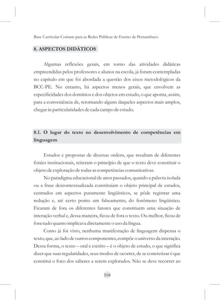Base Curricular Comum para as Redes Públicas de Ensino de Pernambuco

8. ASPECTOS DIDÁTICOS

     Algumas reflexões gerais, em torno das atividades didáticas
empreendidas pelos professores e alunos na escola, já foram contempladas
no capítulo em que foi abordada a questão dos eixos metodológicos da
BCC-PE. No entanto, há aspectos menos gerais, que envolvem as
especificidades dos domínios e dos objetos em estudo, o que aponta, assim,
para a conveniência de, retomando alguns daqueles aspectos mais amplos,
chegar às particularidades de cada campo de estudo.



8.1. O lugar do texto no desenvolvimento de competências em
linguagem

      Estudos e propostas de diversas ordens, que resultam de diferentes
fontes institucionais, reiteram o princípio de que o texto deve constituir o
objeto de exploração de todas as competências comunicativas.
      No paradigma educacional de anos passados, quando a palavra isolada
ou a frase descontextualizada constituíam o objeto principal de estudos,
centrados em aspectos puramente lingüísticos, se pôde registrar uma
redução e, até certo ponto um falseamento, do fenômeno lingüístico.
Ficaram de fora os diferentes fatores que constituem uma situação de
interação verbal e, dessa maneira, ficou de fora o texto. Ou melhor, ficou de
fora tudo quanto implicava diretamente o uso da língua.
      Como já foi visto, nenhuma manifestação de linguagem dispensa o
texto, que, ao lado de outros componentes, compõe o universo da interação.
Dessa forma, o texto – oral e escrito – é o objeto de estudo, o que significa
dizer que suas regularidades, seus modos de ocorrer, de se concretizar é que
constitui o foco dos saberes a serem explorados. Não se deve recorrer ao

                                      104
 