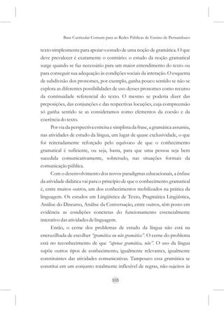 Base Curricular Comum para as Redes Públicas de Ensino de Pernambuco

texto simplesmente para apoiar o estudo de uma noção de gramática. O que
deve prevalecer é exatamente o contrário: o estudo da noção gramatical
surge quando se faz necessário para um maior entendimento do texto ou
para conseguir sua adequação às condições sociais da interação. O esquema
de subdivisão dos pronomes, por exemplo, ganha pouco sentido se não se
explora as diferentes possibilidades de uso desses pronomes como recurso
da continuidade referencial do texto. O mesmo se poderia dizer das
preposições, das conjunções e das respectivas locuções, cuja compreensão
só ganha sentido se as consideramos como elementos da coesão e da
coerência do texto.
      Por via da perspectiva estreita e simplista da frase, a gramática assumiu,
nas atividades de estudo da língua, um lugar de quase exclusividade, o que
foi reiteradamente reforçado pelo equívoco de que o conhecimento
gramatical é suficiente, ou seja, basta, para que uma pessoa seja bem
sucedida comunicativamente, sobretudo, nas situações formais da
comunicação pública.
      Com o desenvolvimento dos novos paradigmas educacionais, a ênfase
da atividade didática vai para o princípio de que o conhecimento gramatical
é, entre muitos outros, um dos conhecimentos mobilizados na prática da
linguagem. Os estudos em Lingüística de Texto, Pragmática Lingüística,
Análise do Discurso, Análise da Conversação, entre outros, têm posto em
evidência as condições concretas do funcionamento essencialmente
interativo das atividades de linguagem.
      Então, o cerne dos problemas de estudo da língua não está na
encruzilhada de escolher “gramática ou não gramática”. O cerne do problema
está no reconhecimento de que “apenas gramática, não”. O uso da língua
supõe outros tipos de conhecimento, igualmente relevantes, igualmente
constituintes das atividades comunicativas. Tampouco essa gramática se
constitui em um conjunto totalmente inflexível de regras, não-sujeitos às

                                      105
 