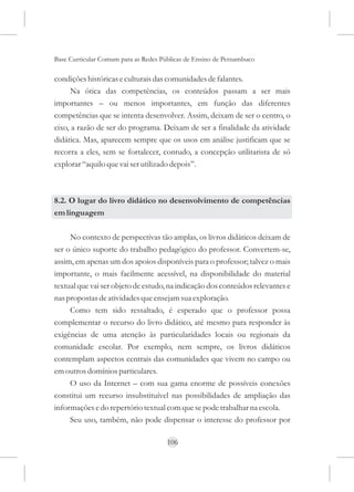 Base Curricular Comum para as Redes Públicas de Ensino de Pernambuco

condições históricas e culturais das comunidades de falantes.
     Na ótica das competências, os conteúdos passam a ser mais
importantes – ou menos importantes, em função das diferentes
competências que se intenta desenvolver. Assim, deixam de ser o centro, o
eixo, a razão de ser do programa. Deixam de ser a finalidade da atividade
didática. Mas, aparecem sempre que os usos em análise justificam que se
recorra a eles, sem se fortalecer, contudo, a concepção utilitarista de só
explorar “aquilo que vai ser utilizado depois”.



8.2. O lugar do livro didático no desenvolvimento de competências
em linguagem

     No contexto de perspectivas tão amplas, os livros didáticos deixam de
ser o único suporte do trabalho pedagógico do professor. Convertem-se,
assim, em apenas um dos apoios disponíveis para o professor; talvez o mais
importante, o mais facilmente acessível, na disponibilidade do material
textual que vai ser objeto de estudo, na indicação dos conteúdos relevantes e
nas propostas de atividades que ensejam sua exploração.
     Como tem sido ressaltado, é esperado que o professor possa
complementar o recurso do livro didático, até mesmo para responder às
exigências de uma atenção às particularidades locais ou regionais da
comunidade escolar. Por exemplo, nem sempre, os livros didáticos
contemplam aspectos centrais das comunidades que vivem no campo ou
em outros domínios particulares.
     O uso da Internet – com sua gama enorme de possíveis conexões
constitui um recurso insubstituível nas possibilidades de ampliação das
informações e do repertório textual com que se pode trabalhar na escola.
     Seu uso, também, não pode dispensar o interesse do professor por

                                      106
 