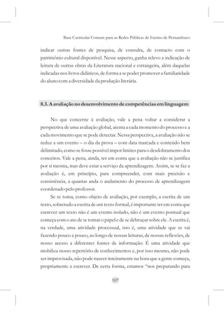Base Curricular Comum para as Redes Públicas de Ensino de Pernambuco

indicar outras fontes de pesquisa, de consulta, de contacto com o
patrimônio cultural disponível. Nesse aspecto, ganha relevo a indicação de
leitura de outras obras da Literatura nacional e estrangeira, além daquelas
indicadas nos livros didáticos, de forma a se poder promover a familiaridade
do aluno com a diversidade da produção literária.



8.3. A avaliação no desenvolvimento de competências em linguagem

     No que concerne à avaliação, vale a pena voltar a considerar a
perspectiva de uma avaliação global, atenta a cada momento do processo e a
cada movimento que se pode detectar. Nessa perspectiva, a avaliação não se
reduz a um evento – o dia da prova – com data marcada e conteúdo bem
delimitado, como se fosse possível impor limites para o desdobramento dos
conceitos. Vale a pena, ainda, ter em conta que a avaliação não se justifica
por si mesma, mas deve estar a serviço da aprendizagem. Assim, se se faz a
avaliação é, em princípio, para compreender, com mais precisão e
consistência, a quantas anda o andamento do processo de aprendizagem
coordenado pelo professor.
     Se se toma, como objeto de avaliação, por exemplo, a escrita de um
texto, sobretudo a escrita de um texto formal, é importante ter em conta que
escrever um texto não é um evento isolado, não é um evento pontual que
começa com o ato de se tomar o papel e de se debruçar sobre ele. A escrita é,
na verdade, uma atividade processual, isto é, uma atividade que se vai
fazendo pouco a pouco, ao longo de nossas leituras, de nossas reflexões, de
nosso acesso a diferentes fontes de informação. É uma atividade que
mobiliza nosso repertório de conhecimentos e, por isso mesmo, não pode
ser improvisada, não pode nascer inteiramente na hora que a gente começa,
propriamente a escrever. De certa forma, estamos “nos preparando para

                                     107
 