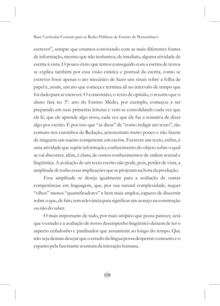 Base Curricular Comum para as Redes Públicas de Ensino de Pernambuco

escrever”, sempre que estamos convivendo com as mais diferentes fontes
de informação, mesmo que não tenhamos, de imediato, alguma atividade de
escrita à vista. O pouco êxito que temos conseguido com a escrita de textos
se explica também por essa visão estática e pontual da escrita, como se
escrever fosse apenas o ato mecânico de fazer uns sinais sobre a folha de
papel e, assim, um ato que começa e termina ali no intervalo de tempo que
foi dado para se escrever. O comentário, o texto de opinião, o resumo que o
aluno fará no 3º. ano do Ensino Médio, por exemplo, começou a ser
preparado em suas primeiras leituras e vem-se consolidando cada vez que
ele lê, que ele aprende algo novo, cada vez que ele faz a tentativa de dizer
algo por escrito. É por isso que “as dicas” de “como redigir um texto”, tão
comuns nos cursinhos de Redação, acrescentam muito pouco e não fazem
de ninguém um sujeito competente em escrita. Escrever um texto, enfim, é
uma atividade que supõe informação, conhecimento do objeto sobre o qual
se vai discorrer, além, é claro, de outros conhecimentos de ordem textual e
lingüística. A avaliação de um texto escrito não pode, pois, perder de vista, a
amplitude de todas essas implicações que se projetam na hora da produção.
      Essa amplitude se deseja igualmente para a avaliação de outras
competências em linguagem, que, por sua natural complexidade, requer
“olhos” menos “quantificadores” e bem mais amplos, capazes de discernir
sobre o que, de fato, tem relevância para significar um avanço na construção
ou não do saber.
      O mais importante de tudo, por mais utópico que possa parecer, será
que o estudo e a avaliação de nosso desempenho lingüístico deixem de ter o
aspecto enfadonho e paralisador que assumiram ao longo do tempo. Que
não seja demais desejar que o estudo da língua possa despertar o encanto e o
espanto pela fascinante aventura da interação humana.




                                      108
 