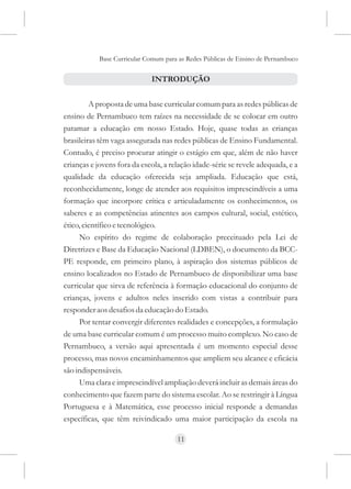 Base Curricular Comum para as Redes Públicas de Ensino de Pernambuco


                             INTRODUÇÃO


         A proposta de uma base curricular comum para as redes públicas de
ensino de Pernambuco tem raízes na necessidade de se colocar em outro
patamar a educação em nosso Estado. Hoje, quase todas as crianças
brasileiras têm vaga assegurada nas redes públicas de Ensino Fundamental.
Contudo, é preciso procurar atingir o estágio em que, além de não haver
crianças e jovens fora da escola, a relação idade-série se revele adequada, e a
qualidade da educação oferecida seja ampliada. Educação que está,
reconhecidamente, longe de atender aos requisitos imprescindíveis a uma
formação que incorpore crítica e articuladamente os conhecimentos, os
saberes e as competências atinentes aos campos cultural, social, estético,
ético, científico e tecnológico.
     No espírito do regime de colaboração preceituado pela Lei de
Diretrizes e Base da Educação Nacional (LDBEN), o documento da BCC-
PE responde, em primeiro plano, à aspiração dos sistemas públicos de
ensino localizados no Estado de Pernambuco de disponibilizar uma base
curricular que sirva de referência à formação educacional do conjunto de
crianças, jovens e adultos neles inserido com vistas a contribuir para
responder aos desafios da educação do Estado.
     Por tentar convergir diferentes realidades e concepções, a formulação
de uma base curricular comum é um processo muito complexo. No caso de
Pernambuco, a versão aqui apresentada é um momento especial desse
processo, mas novos encaminhamentos que ampliem seu alcance e eficácia
são indispensáveis.
     Uma clara e imprescindível ampliação deverá incluir as demais áreas do
conhecimento que fazem parte do sistema escolar. Ao se restringir à Língua
Portuguesa e à Matemática, esse processo inicial responde a demandas
específicas, que têm reivindicado uma maior participação da escola na

                                      11
 