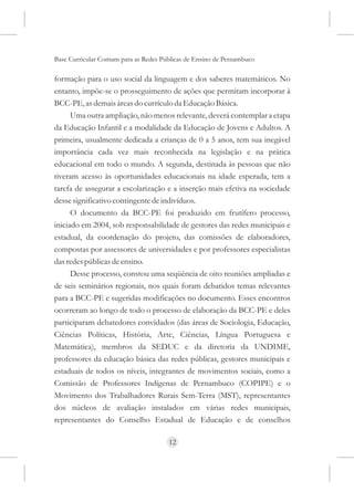 Base Curricular Comum para as Redes Públicas de Ensino de Pernambuco

formação para o uso social da linguagem e dos saberes matemáticos. No
entanto, impõe-se o prosseguimento de ações que permitam incorporar à
BCC-PE, as demais áreas do currículo da Educação Básica.
      Uma outra ampliação, não menos relevante, deverá contemplar a etapa
da Educação Infantil e a modalidade da Educação de Jovens e Adultos. A
primeira, usualmente dedicada a crianças de 0 a 5 anos, tem sua inegável
importância cada vez mais reconhecida na legislação e na prática
educacional em todo o mundo. A segunda, destinada às pessoas que não
tiveram acesso às oportunidades educacionais na idade esperada, tem a
tarefa de assegurar a escolarização e a inserção mais efetiva na sociedade
desse significativo contingente de indivíduos.
      O documento da BCC-PE foi produzido em frutífero processo,
iniciado em 2004, sob responsabilidade de gestores das redes municipais e
estadual, da coordenação do projeto, das comissões de elaboradores,
compostas por assessores de universidades e por professores especialistas
das redes públicas de ensino.
      Desse processo, constou uma seqüência de oito reuniões ampliadas e
de seis seminários regionais, nos quais foram debatidos temas relevantes
para a BCC-PE e sugeridas modificações no documento. Esses encontros
ocorreram ao longo de todo o processo de elaboração da BCC-PE e deles
participaram debatedores convidados (das áreas de Sociologia, Educação,
Ciências Políticas, História, Arte, Ciências, Língua Portuguesa e
Matemática), membros da SEDUC e da diretoria da UNDIME,
professores da educação básica das redes públicas, gestores municipais e
estaduais de todos os níveis, integrantes de movimentos sociais, como a
Comissão de Professores Indígenas de Pernambuco (COPIPE) e o
Movimento dos Trabalhadores Rurais Sem-Terra (MST), representantes
dos núcleos de avaliação instalados em várias redes municipais,
representantes do Conselho Estadual de Educação e de conselhos

                                      12
 