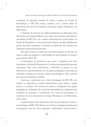 Base Curricular Comum para as Redes Públicas de Ensino de Pernambuco

municipais de educação oriundos de todas as regiões do Estado de
Pernambuco. A BCC-PE contou, também, com a leitura crítica de
pareceristas das áreas de Educação, Sociologia, Língua Portuguesa e de
Matemática.
      A despeito do processo de ampla participação na elaboração deste
documento, são imprescindíveis novas ações que permitam aprofundar a
articulação da BCC-PE com a prática educacional da escola pública no
Estado de Pernambuco. Ações que deverão integrar as políticas públicas de
gestão das redes municipais e estadual, em particular das iniciativas de
formação continuada de professores.
      Tais ações tornam-se ainda mais necessárias quando são levadas em
conta a ordem de grandeza e a diversidade das redes públicas de ensino a
que se destina a BCC-PE.
      O contingente de professores que exerce o magistério nas redes
municipais e estadual de Pernambuco é o interlocutor principal do presente
documento. Para esses profissionais, a BCC-PE se propõe ser um
referencial de aprofundamento de sua prática pedagógica, uma proposta
curricular, moldada por recortes teórico-metodológicos. Não constitui,
pois, um texto definitivo e acabado.
      Ainda que o professor seja o leitor privilegiado da BCC-PE, não
podem ser esquecidos os demais interlocutores, quais sejam: a equipe
gestora e os técnicos dos sistemas de ensino, os integrantes das equipes
pedagógicas e os dirigentes de escolas das redes públicas, os integrantes dos
conselhos de educação, os professores dos cursos de licenciatura, os
estudiosos da área educacional, de Língua Portuguesa e de Matemática,
entre outros.
      A primeira parte deste documento trata dos pressupostos teóricos e
metodológicos da BCC-PE. Discute-se, de início, o paradigma fundamental
da proposta, com três eixos principais: solidariedade, vínculo social e

                                     13
 