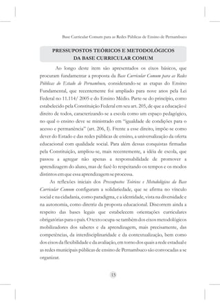 Base Curricular Comum para as Redes Públicas de Ensino de Pernambuco


      PRESSUPOSTOS TEÓRICOS E METODOLÓGICOS
            DA BASE CURRICULAR COMUM
         Ao longo deste item são apresentados os eixos básicos, que
procuram fundamentar a proposta da Base Curricular Comum para as Redes
Públicas do Estado de Pernambuco, considerando-se as etapas do Ensino
Fundamental, que recentemente foi ampliado para nove anos pela Lei
Federal no 11.114/ 2005 e do Ensino Médio. Parte-se do princípio, como
estabelecido pela Constituição Federal em seu art. 205, de que a educação é
direito de todos, caracterizando-se a escola como um espaço pedagógico,
no qual o ensino deve se ministrado em “igualdade de condições para o
acesso e permanência” (art. 206, I). Frente a esse direito, impõe-se como
dever do Estado e das redes públicas de ensino, a universalização da oferta
educacional com qualidade social. Para além dessas conquistas firmadas
pela Constituição, ampliou-se, mais recentemente, a idéia de escola, que
passou a agregar não apenas a responsabilidade de promover a
aprendizagem do aluno, mas de fazê-lo respeitando os tempos e os modos
distintos em que essa aprendizagem se processa.
      As reflexões iniciais dos Pressupostos Teóricos e Metodológicos da Base
Curricular Comum configuram a solidariedade, que se afirma no vínculo
social e na cidadania, como paradigma, e a identidade, vista na diversidade e
na autonomia, como diretriz da proposta educacional. Discorrem ainda a
respeito das bases legais que estabelecem orientações curriculares
obrigatórias para o país. O texto ocupa-se também dos eixos metodológicos
mobilizadores dos saberes e da aprendizagem, mais precisamente, das
competências, da interdisciplinaridade e da contextualização, bem como
dos eixos da flexibilidade e da avaliação, em torno dos quais a rede estadual e
as redes municipais públicas de ensino de Pernambuco são convocadas a se
organizar.


                                      15
 