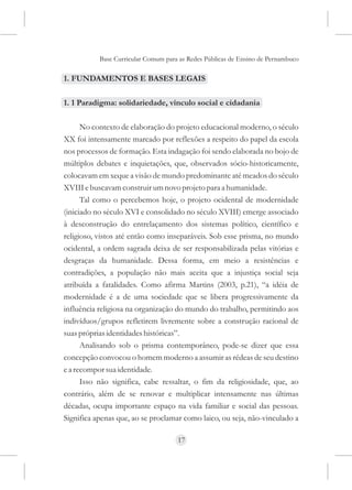 Base Curricular Comum para as Redes Públicas de Ensino de Pernambuco

1. FUNDAMENTOS E BASES LEGAIS

1. 1 Paradigma: solidariedade, vínculo social e cidadania

      No contexto de elaboração do projeto educacional moderno, o século
XX foi intensamente marcado por reflexões a respeito do papel da escola
nos processos de formação. Esta indagação foi sendo elaborada no bojo de
múltiplos debates e inquietações, que, observados sócio-historicamente,
colocavam em xeque a visão de mundo predominante até meados do século
XVIII e buscavam construir um novo projeto para a humanidade.
      Tal como o percebemos hoje, o projeto ocidental de modernidade
(iniciado no século XVI e consolidado no século XVIII) emerge associado
à desconstrução do entrelaçamento dos sistemas político, científico e
religioso, vistos até então como inseparáveis. Sob esse prisma, no mundo
ocidental, a ordem sagrada deixa de ser responsabilizada pelas vitórias e
desgraças da humanidade. Dessa forma, em meio a resistências e
contradições, a população não mais aceita que a injustiça social seja
atribuída a fatalidades. Como afirma Martins (2003, p.21), “a idéia de
modernidade é a de uma sociedade que se libera progressivamente da
influência religiosa na organização do mundo do trabalho, permitindo aos
indivíduos/grupos refletirem livremente sobre a construção racional de
suas próprias identidades históricas”.
      Analisando sob o prisma contemporâneo, pode-se dizer que essa
concepção convocou o homem moderno a assumir as rédeas de seu destino
e a recompor sua identidade.
      Isso não significa, cabe ressaltar, o fim da religiosidade, que, ao
contrário, além de se renovar e multiplicar intensamente nas últimas
décadas, ocupa importante espaço na vida familiar e social das pessoas.
Significa apenas que, ao se proclamar como laico, ou seja, não-vinculado a

                                     17
 